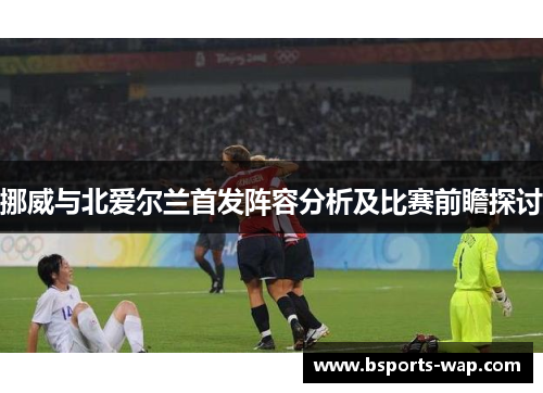 挪威与北爱尔兰首发阵容分析及比赛前瞻探讨