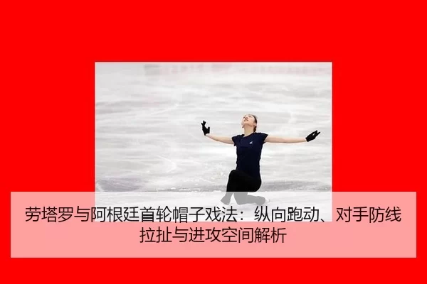 劳塔罗与阿根廷首轮帽子戏法：纵向跑动、对手防线拉扯与进攻空间解析