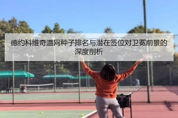 德约科维奇温网种子排名与潜在签位对卫冕前景的深度剖析