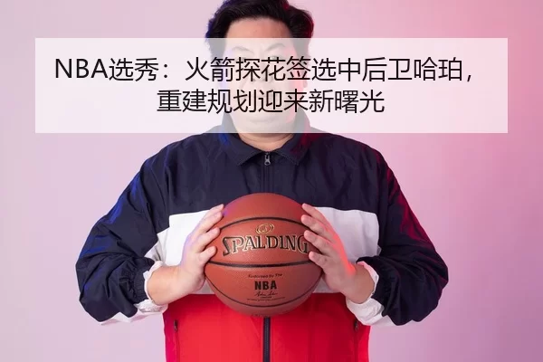 NBA选秀：火箭探花签选中后卫哈珀，重建规划迎来新曙光