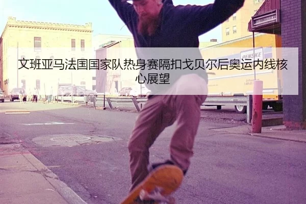 文班亚马法国国家队热身赛隔扣戈贝尔后奥运内线核心展望