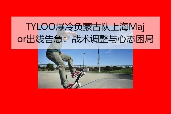 TYLOO爆冷负蒙古队上海Major出线告急：战术调整与心态困局